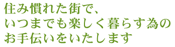 住み慣れた街で、いつまでも楽しく暮らす為のお手伝いをいたします