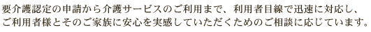 要介護認定の申請から介護サービスのご利用まで、利用者目線で迅速に対応し、ご利用者様とそのご家族に安心を実感していただくためのご相談に応じています。